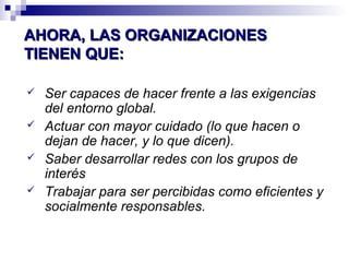 AAHHOORRAA,, LLAASS OORRGGAANNIIZZAACCIIOONNEESS 
TTIIEENNEENN QQUUEE:: 
 Ser capaces de hacer frente a las exigencias 
del entorno global. 
 Actuar con mayor cuidado (lo que hacen o 
dejan de hacer, y lo que dicen). 
 Saber desarrollar redes con los grupos de 
interés 
 Trabajar para ser percibidas como eficientes y 
socialmente responsables. 
 