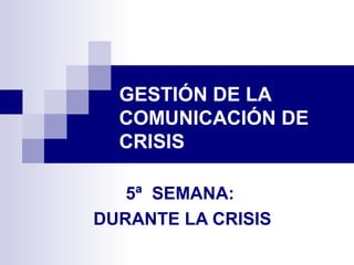 GESTIÓN DE LA 
COMUNICACIÓN DE 
CRISIS 
5ª SEMANA: 
DURANTE LA CRISIS 
 