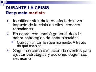 DURANTE LA CRISIS 
Respuesta mediata 
1. Identificar stakeholders afectados; ver 
impacto de la crisis en ellos; conocer 
reacciones. 
2. En coord. con comité general, decidir 
sobre estrategias de comunicación: 
 Qué comunicar. En qué momento. A través 
de qué canales 
3. Seguir de cerca evolución de eventos para 
ajustar estrategias y acciones según sea 
necesario 
 