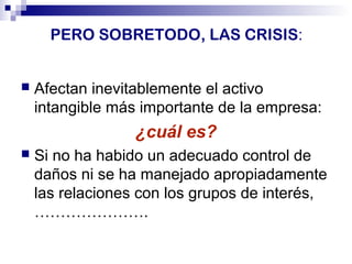 PERO SOBRETODO, LAS CRISIS: 
 Afectan inevitablemente el activo 
intangible más importante de la empresa: 
¿cuál es? 
 Si no ha habido un adecuado control de 
daños ni se ha manejado apropiadamente 
las relaciones con los grupos de interés, 
…………………. 
 