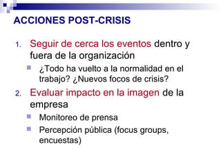 ACCIONES POST-CRISIS 
1. Seguir de cerca los eventos dentro y 
fuera de la organización 
 ¿Todo ha vuelto a la normalidad en el 
trabajo? ¿Nuevos focos de crisis? 
2. Evaluar impacto en la imagen de la 
empresa 
 Monitoreo de prensa 
 Percepción pública (focus groups, 
encuestas) 
 