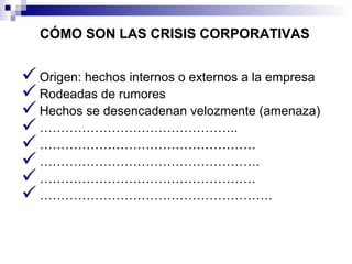 CÓMO SON LAS CRISIS CORPORATIVAS 
Origen: hechos internos o externos a la empresa 
Rodeadas de rumores 
Hechos se desencadenan velozmente (amenaza) 
……………………………………….. 
…………………………………………… 
……………………………………………. 
…………………………………………… 
………………………………………………. 
 