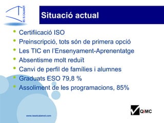Situació actual

• Certifiicació ISO
• Preinscripció, tots són de primera opció
• Les TIC en l’Ensenyament-Aprenentatge
• Absentisme molt reduït
• Canvi de perfil de famílies i alumnes
• Graduats ESO 79,8 %
• Assoliment de les programacions, 85%

                                             QiMC
    www.ieselcalamot.com
 