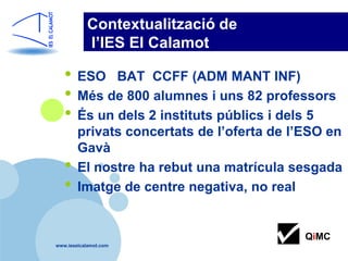 Contextualització de
           l’IES El Calamot

   • ESO BAT CCFF (ADM MANT INF)
   • Més de 800 alumnes i uns 82 professors
   • És un dels 2 instituts públics i dels 5
        privats concertats de l’oferta de l’ESO en
        Gavà
   •    El nostre ha rebut una matrícula sesgada
   •    Imatge de centre negativa, no real


                                            QiMC
www.ieselcalamot.com
 
