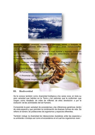 sierras esteparias, páramos, montañas y glaciares, selvas y bosques de
diferentes tipos, sabanas, entre otros ecosistemas y zonas transaccionales.
Las diversas clasificaciones ambientales a nivel mundial y regional, confirman
que bajo distintos criterios, el Perú posee una extraordinaria variedad de
ecosistemas.
El Perú puede clasificarse en:
 8 Regiones Naturales del Perú, identificadas de acuerdo a los pisos
altitudinales y la geografía peruana, por Pulgar Vidal (1963)
 8 tipos de clima, según Schorder (1969)
 16 Formaciones Vegetales, con un criterio fitogeográfico (Hueck, 1972)
 11 Provincias zoo geográficas (Brack, 1982)
 08 provincias biogeográficas (CDC-UNALM, 1986)
 15 Regiones Ecológicas (Zamora, 1988)
III. Biodiversidad
Se le conoce también como diversidad biológica a los seres vivos en toda su
gran variedad que habitan en la Tierra y los patrones que la conforman que
surgen como resultado de miles de millones de años devolución o por la
evolución de las actividades del ser humano.
Comprende la gran variedad de ecosistemas y las diferencias genéticas dentro
de cada especie y que permiten la combinación de diversas formas de vida. Se
refiere al número de poblaciones de organismos y especies diferentes.
También incluye la diversidad de interacciones duraderas entre las especies y
su ambiente o biotopo así como el ecosistema en el cual los organismos viven.
 