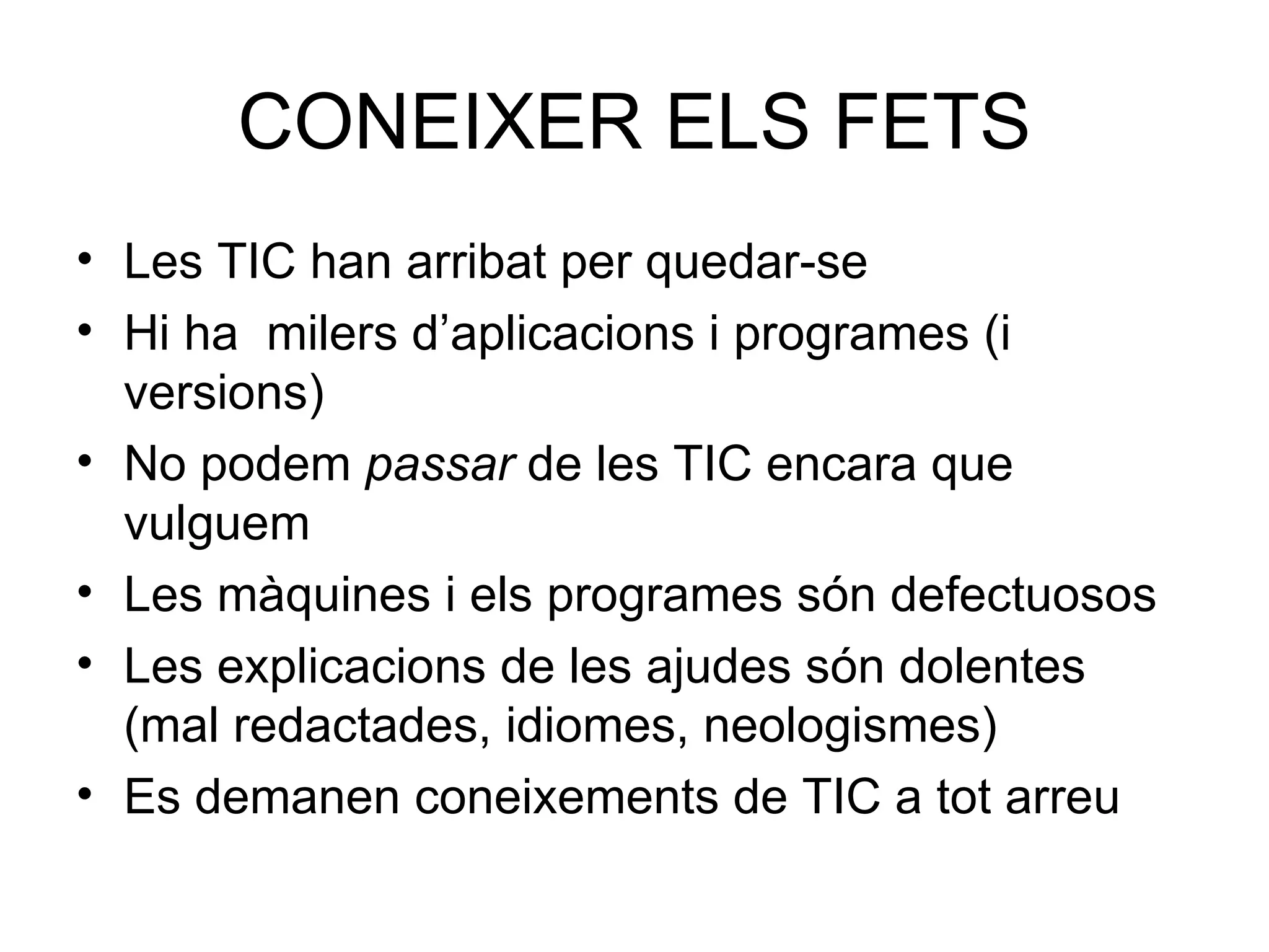 CONEIXER ELS FETS Les TIC han arribat per quedar-se  Hi ha  milers d’aplicacions i programes (i versions) No podem  passar  de les TIC encara que vulguem Les màquines i els programes són defectuosos Les explicacions de les ajudes són dolentes (mal redactades, idiomes, neologismes) Es demanen coneixements de TIC a tot arreu 