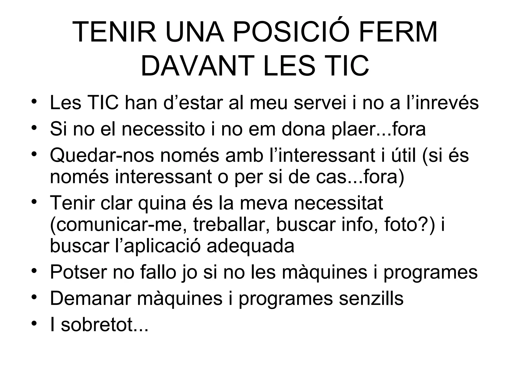TENIR UNA POSICIÓ FERM DAVANT LES TIC Les TIC han d’estar al meu servei i no a l’inrevés Si no el necessito i no em dona plaer...fora Quedar-nos només amb l’interessant i útil (si és només interessant o per si de cas...fora) Tenir clar quina és la meva necessitat (comunicar-me, treballar, buscar info, foto?) i buscar l’aplicació adequada Potser no fallo jo si no les màquines i programes Demanar màquines i programes senzills I sobretot... 
