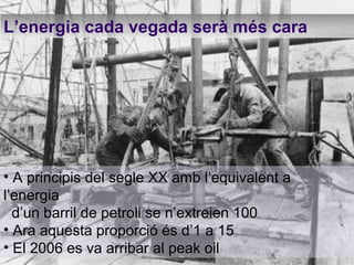 L’energia cada vegada serà més cara A principis del segle XX amb l’equivalent a l’energia d’un barril de petroli se n’extreien 100 Ara aquesta proporció és d’1 a 15 El 2006 es va arribar al peak oil 