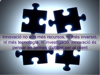 Innovació no són més recursos, ni més inversió, ni més tecnología, ni investigació. Innovació és pensar en termes d’utilitat per al client 