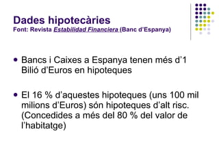 Dades hipotecàries Font: Revista  Estabilidad Financiera  (Banc d’Espanya) Bancs i Caixes a Espanya tenen més d’1 Bilió d’Euros en hipoteques El 16 % d’aquestes hipoteques (uns 100 mil milions d’Euros) són hipoteques d’alt risc. (Concedides a més del 80 % del valor de l’habitatge) 
