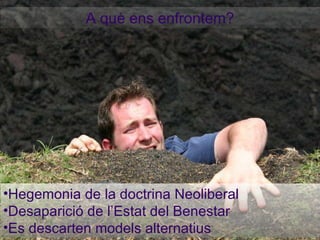 A què ens enfrontem? Hegemonia de la doctrina Neoliberal Desaparició de l’Estat del Benestar Es descarten models alternatius 