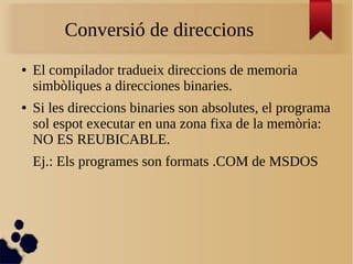 Conversió de direccions
● El compilador tradueix direccions de memoria
simbòliques a direcciones binaries.
● Si les direccions binaries son absolutes, el programa
sol espot executar en una zona fixa de la memòria:
NO ES REUBICABLE.
Ej.: Els programes son formats .COM de MSDOS
 