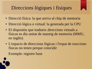 Direccions lògiques i fisiques
● Direcció física: la que arriva al chip de memoria
● Direcció lógica o virtual: la generada per la CPU
● El dispositiu que tradueix direccions virtuals a
físicas es diu unitat de maneig de memoria (MMU,
en inglés)
● L'espacio de direccions lògicas i l'espai de reaccions
físicas no tenen perque coincidir
Exemple: registre base
 