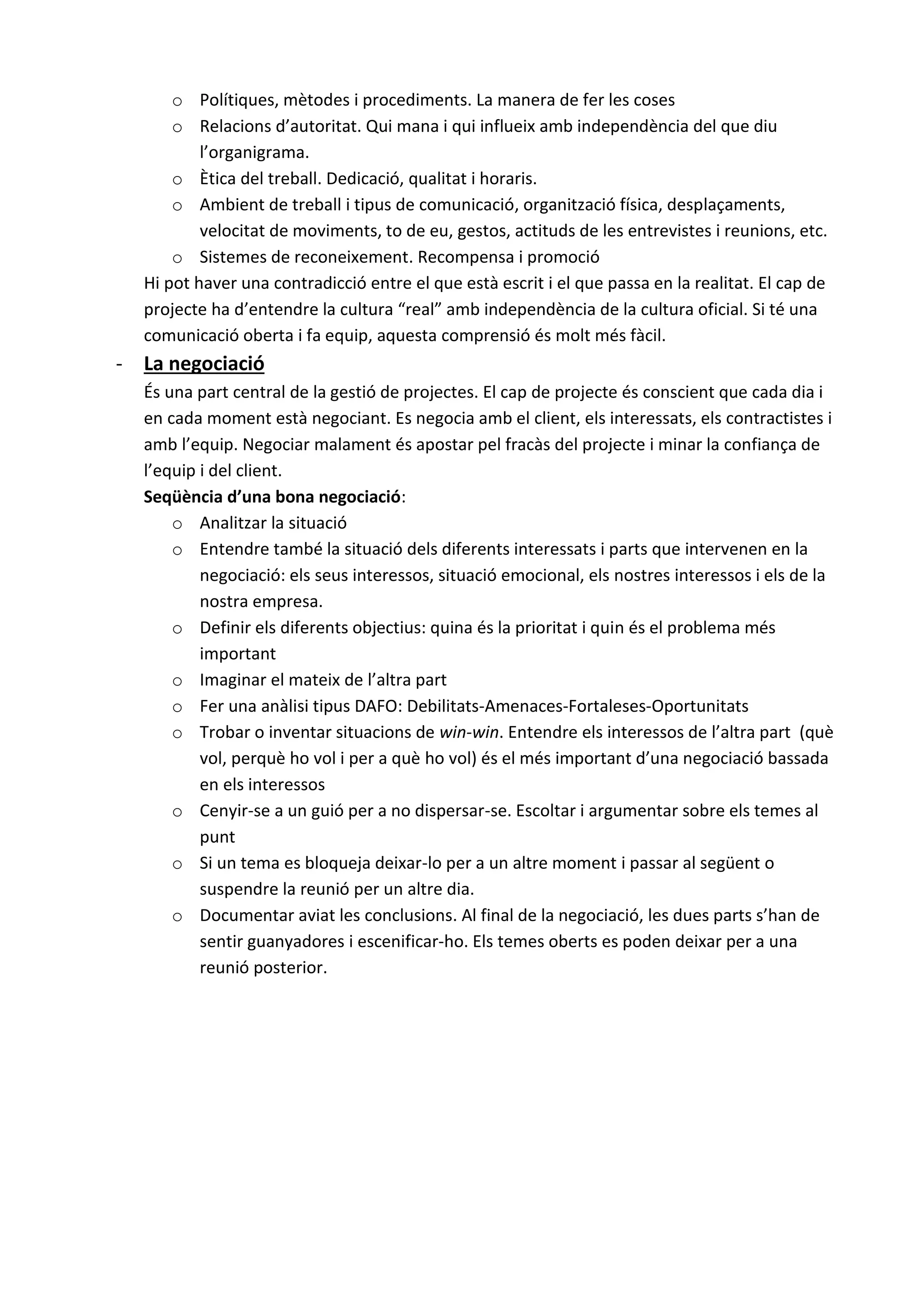 o Polítiques, mètodes i procediments. La manera de fer les coses
o Relacions d’autoritat. Qui mana i qui influeix amb independència del que diu
l’organigrama.
o Ètica del treball. Dedicació, qualitat i horaris.
o Ambient de treball i tipus de comunicació, organització física, desplaçaments,
velocitat de moviments, to de eu, gestos, actituds de les entrevistes i reunions, etc.
o Sistemes de reconeixement. Recompensa i promoció
Hi pot haver una contradicció entre el que està escrit i el que passa en la realitat. El cap de
projecte ha d’entendre la cultura “real” amb independència de la cultura oficial. Si té una
comunicació oberta i fa equip, aquesta comprensió és molt més fàcil.
- La negociació
És una part central de la gestió de projectes. El cap de projecte és conscient que cada dia i
en cada moment està negociant. Es negocia amb el client, els interessats, els contractistes i
amb l’equip. Negociar malament és apostar pel fracàs del projecte i minar la confiança de
l’equip i del client.
Seqüència d’una bona negociació:
o Analitzar la situació
o Entendre també la situació dels diferents interessats i parts que intervenen en la
negociació: els seus interessos, situació emocional, els nostres interessos i els de la
nostra empresa.
o Definir els diferents objectius: quina és la prioritat i quin és el problema més
important
o Imaginar el mateix de l’altra part
o Fer una anàlisi tipus DAFO: Debilitats-Amenaces-Fortaleses-Oportunitats
o Trobar o inventar situacions de win-win. Entendre els interessos de l’altra part (què
vol, perquè ho vol i per a què ho vol) és el més important d’una negociació bassada
en els interessos
o Cenyir-se a un guió per a no dispersar-se. Escoltar i argumentar sobre els temes al
punt
o Si un tema es bloqueja deixar-lo per a un altre moment i passar al següent o
suspendre la reunió per un altre dia.
o Documentar aviat les conclusions. Al final de la negociació, les dues parts s’han de
sentir guanyadores i escenificar-ho. Els temes oberts es poden deixar per a una
reunió posterior.
 