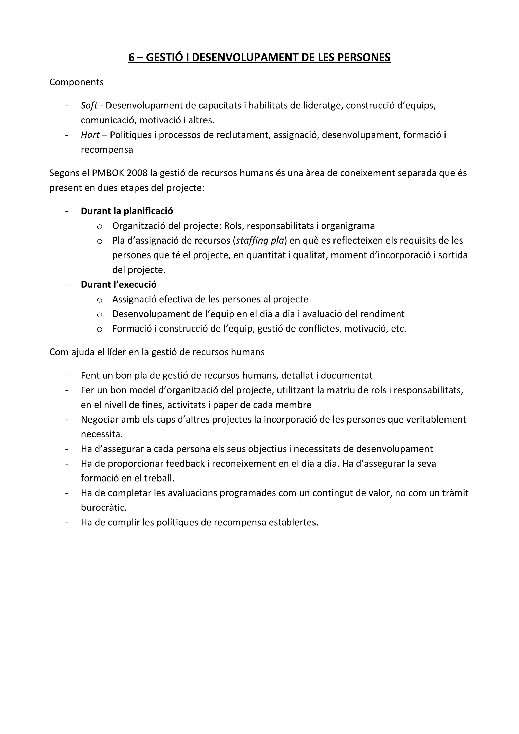6 – GESTIÓ I DESENVOLUPAMENT DE LES PERSONES
Components
- Soft - Desenvolupament de capacitats i habilitats de lideratge, construcció d’equips,
comunicació, motivació i altres.
- Hart – Polítiques i processos de reclutament, assignació, desenvolupament, formació i
recompensa
Segons el PMBOK 2008 la gestió de recursos humans és una àrea de coneixement separada que és
present en dues etapes del projecte:
- Durant la planificació
o Organització del projecte: Rols, responsabilitats i organigrama
o Pla d’assignació de recursos (staffing pla) en què es reflecteixen els requisits de les
persones que té el projecte, en quantitat i qualitat, moment d’incorporació i sortida
del projecte.
- Durant l’execució
o Assignació efectiva de les persones al projecte
o Desenvolupament de l’equip en el dia a dia i avaluació del rendiment
o Formació i construcció de l’equip, gestió de conflictes, motivació, etc.
Com ajuda el líder en la gestió de recursos humans
- Fent un bon pla de gestió de recursos humans, detallat i documentat
- Fer un bon model d’organització del projecte, utilitzant la matriu de rols i responsabilitats,
en el nivell de fines, activitats i paper de cada membre
- Negociar amb els caps d’altres projectes la incorporació de les persones que veritablement
necessita.
- Ha d’assegurar a cada persona els seus objectius i necessitats de desenvolupament
- Ha de proporcionar feedback i reconeixement en el dia a dia. Ha d’assegurar la seva
formació en el treball.
- Ha de completar les avaluacions programades com un contingut de valor, no com un tràmit
burocràtic.
- Ha de complir les polítiques de recompensa establertes.
 