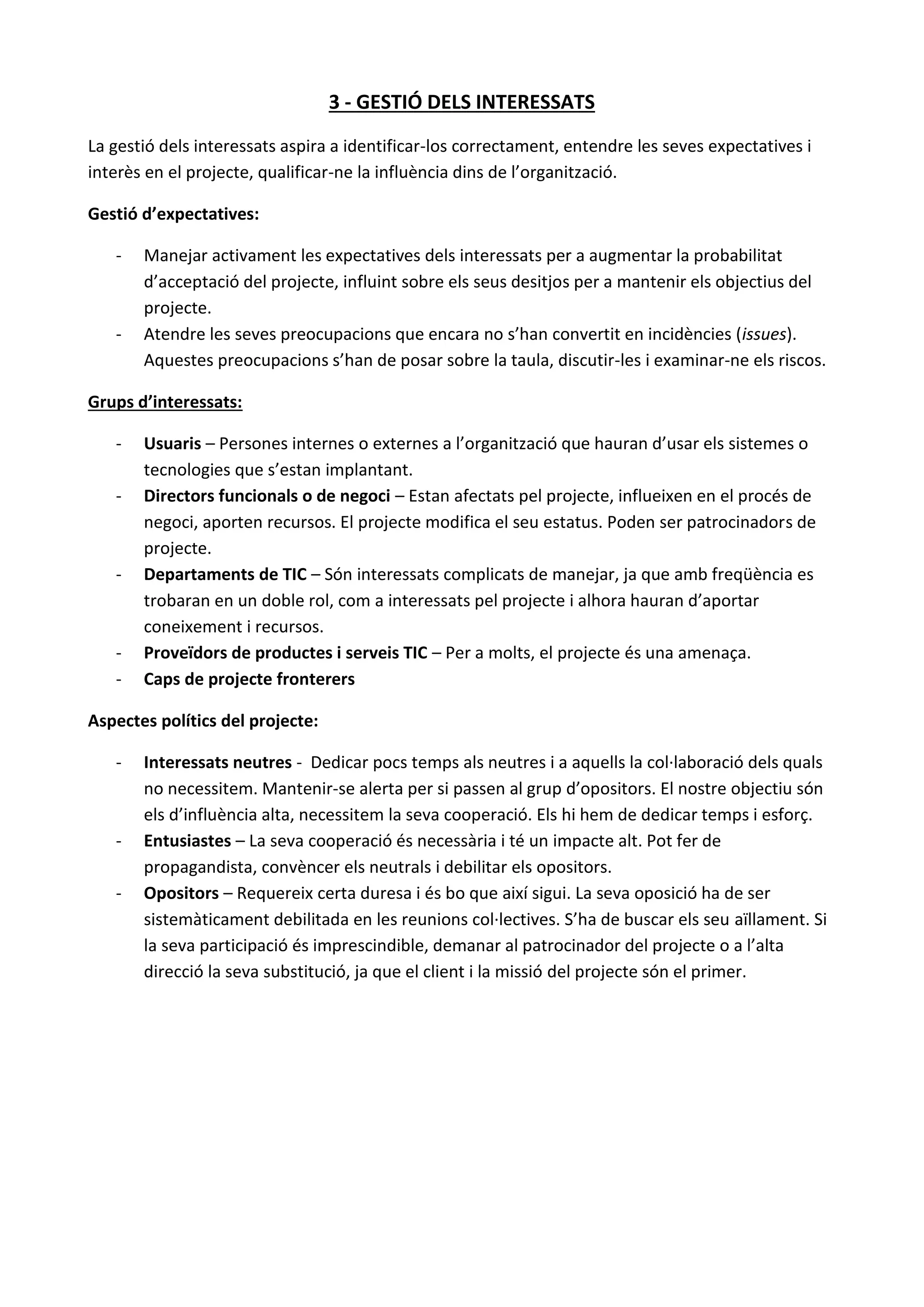 3 - GESTIÓ DELS INTERESSATS
La gestió dels interessats aspira a identificar-los correctament, entendre les seves expectatives i
interès en el projecte, qualificar-ne la influència dins de l’organització.
Gestió d’expectatives:
- Manejar activament les expectatives dels interessats per a augmentar la probabilitat
d’acceptació del projecte, influint sobre els seus desitjos per a mantenir els objectius del
projecte.
- Atendre les seves preocupacions que encara no s’han convertit en incidències (issues).
Aquestes preocupacions s’han de posar sobre la taula, discutir-les i examinar-ne els riscos.
Grups d’interessats:
- Usuaris – Persones internes o externes a l’organització que hauran d’usar els sistemes o
tecnologies que s’estan implantant.
- Directors funcionals o de negoci – Estan afectats pel projecte, influeixen en el procés de
negoci, aporten recursos. El projecte modifica el seu estatus. Poden ser patrocinadors de
projecte.
- Departaments de TIC – Són interessats complicats de manejar, ja que amb freqüència es
trobaran en un doble rol, com a interessats pel projecte i alhora hauran d’aportar
coneixement i recursos.
- Proveïdors de productes i serveis TIC – Per a molts, el projecte és una amenaça.
- Caps de projecte fronterers
Aspectes polítics del projecte:
- Interessats neutres - Dedicar pocs temps als neutres i a aquells la col·laboració dels quals
no necessitem. Mantenir-se alerta per si passen al grup d’opositors. El nostre objectiu són
els d’influència alta, necessitem la seva cooperació. Els hi hem de dedicar temps i esforç.
- Entusiastes – La seva cooperació és necessària i té un impacte alt. Pot fer de
propagandista, convèncer els neutrals i debilitar els opositors.
- Opositors – Requereix certa duresa i és bo que així sigui. La seva oposició ha de ser
sistemàticament debilitada en les reunions col·lectives. S’ha de buscar els seu aïllament. Si
la seva participació és imprescindible, demanar al patrocinador del projecte o a l’alta
direcció la seva substitució, ja que el client i la missió del projecte són el primer.
 