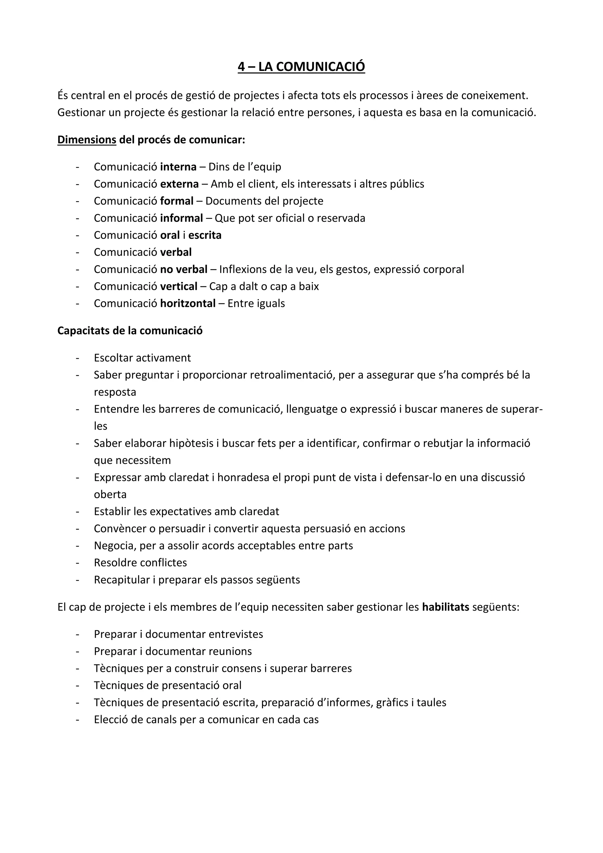 4 – LA COMUNICACIÓ
És central en el procés de gestió de projectes i afecta tots els processos i àrees de coneixement.
Gestionar un projecte és gestionar la relació entre persones, i aquesta es basa en la comunicació.
Dimensions del procés de comunicar:
- Comunicació interna – Dins de l’equip
- Comunicació externa – Amb el client, els interessats i altres públics
- Comunicació formal – Documents del projecte
- Comunicació informal – Que pot ser oficial o reservada
- Comunicació oral i escrita
- Comunicació verbal
- Comunicació no verbal – Inflexions de la veu, els gestos, expressió corporal
- Comunicació vertical – Cap a dalt o cap a baix
- Comunicació horitzontal – Entre iguals
Capacitats de la comunicació
- Escoltar activament
- Saber preguntar i proporcionar retroalimentació, per a assegurar que s’ha comprés bé la
resposta
- Entendre les barreres de comunicació, llenguatge o expressió i buscar maneres de superar-
les
- Saber elaborar hipòtesis i buscar fets per a identificar, confirmar o rebutjar la informació
que necessitem
- Expressar amb claredat i honradesa el propi punt de vista i defensar-lo en una discussió
oberta
- Establir les expectatives amb claredat
- Convèncer o persuadir i convertir aquesta persuasió en accions
- Negocia, per a assolir acords acceptables entre parts
- Resoldre conflictes
- Recapitular i preparar els passos següents
El cap de projecte i els membres de l’equip necessiten saber gestionar les habilitats següents:
- Preparar i documentar entrevistes
- Preparar i documentar reunions
- Tècniques per a construir consens i superar barreres
- Tècniques de presentació oral
- Tècniques de presentació escrita, preparació d’informes, gràfics i taules
- Elecció de canals per a comunicar en cada cas
 