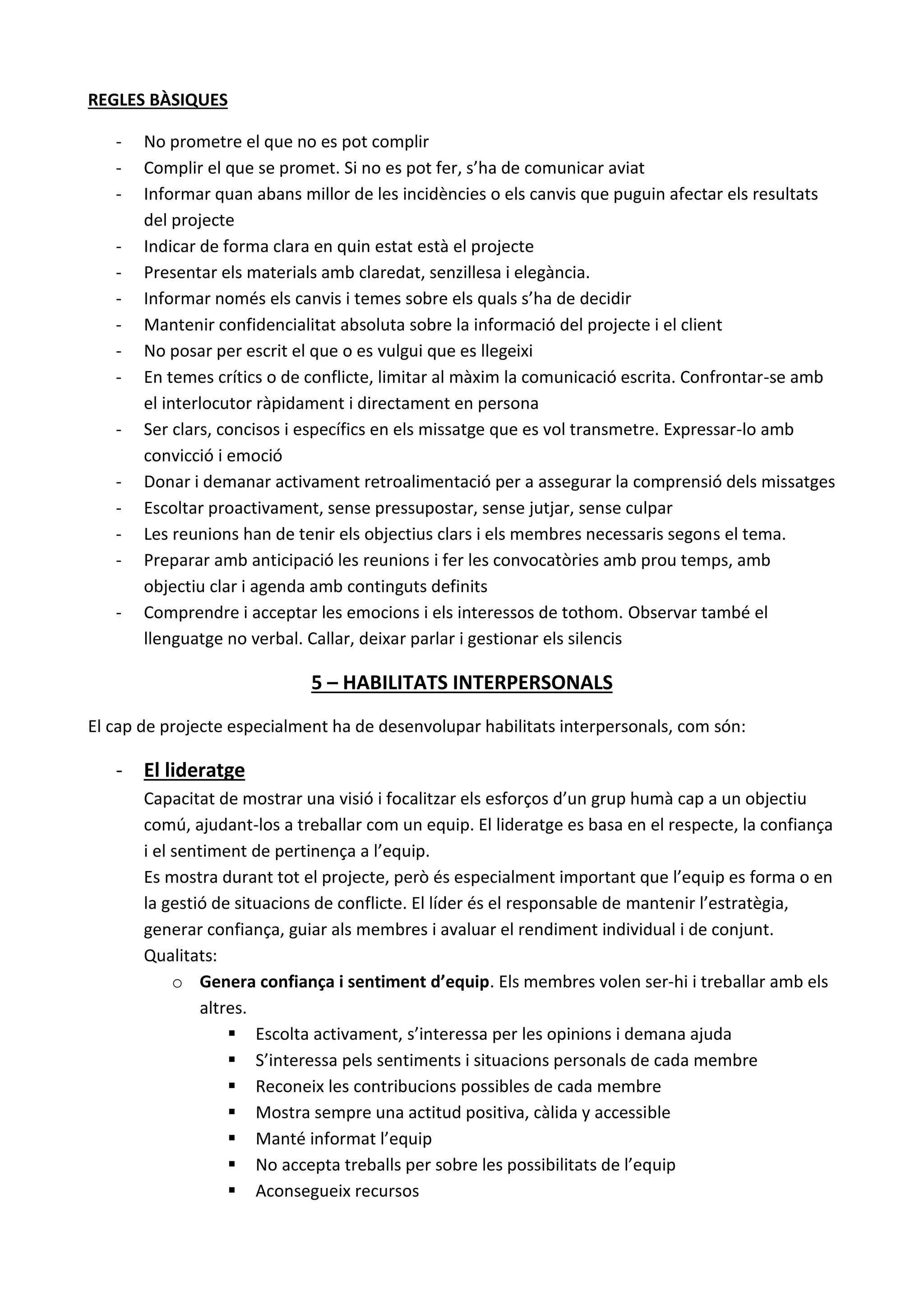 REGLES BÀSIQUES
- No prometre el que no es pot complir
- Complir el que se promet. Si no es pot fer, s’ha de comunicar aviat
- Informar quan abans millor de les incidències o els canvis que puguin afectar els resultats
del projecte
- Indicar de forma clara en quin estat està el projecte
- Presentar els materials amb claredat, senzillesa i elegància.
- Informar només els canvis i temes sobre els quals s’ha de decidir
- Mantenir confidencialitat absoluta sobre la informació del projecte i el client
- No posar per escrit el que o es vulgui que es llegeixi
- En temes crítics o de conflicte, limitar al màxim la comunicació escrita. Confrontar-se amb
el interlocutor ràpidament i directament en persona
- Ser clars, concisos i específics en els missatge que es vol transmetre. Expressar-lo amb
convicció i emoció
- Donar i demanar activament retroalimentació per a assegurar la comprensió dels missatges
- Escoltar proactivament, sense pressupostar, sense jutjar, sense culpar
- Les reunions han de tenir els objectius clars i els membres necessaris segons el tema.
- Preparar amb anticipació les reunions i fer les convocatòries amb prou temps, amb
objectiu clar i agenda amb continguts definits
- Comprendre i acceptar les emocions i els interessos de tothom. Observar també el
llenguatge no verbal. Callar, deixar parlar i gestionar els silencis
5 – HABILITATS INTERPERSONALS
El cap de projecte especialment ha de desenvolupar habilitats interpersonals, com són:
- El lideratge
Capacitat de mostrar una visió i focalitzar els esforços d’un grup humà cap a un objectiu
comú, ajudant-los a treballar com un equip. El lideratge es basa en el respecte, la confiança
i el sentiment de pertinença a l’equip.
Es mostra durant tot el projecte, però és especialment important que l’equip es forma o en
la gestió de situacions de conflicte. El líder és el responsable de mantenir l’estratègia,
generar confiança, guiar als membres i avaluar el rendiment individual i de conjunt.
Qualitats:
o Genera confiança i sentiment d’equip. Els membres volen ser-hi i treballar amb els
altres.
 Escolta activament, s’interessa per les opinions i demana ajuda
 S’interessa pels sentiments i situacions personals de cada membre
 Reconeix les contribucions possibles de cada membre
 Mostra sempre una actitud positiva, càlida y accessible
 Manté informat l’equip
 No accepta treballs per sobre les possibilitats de l’equip
 Aconsegueix recursos
 