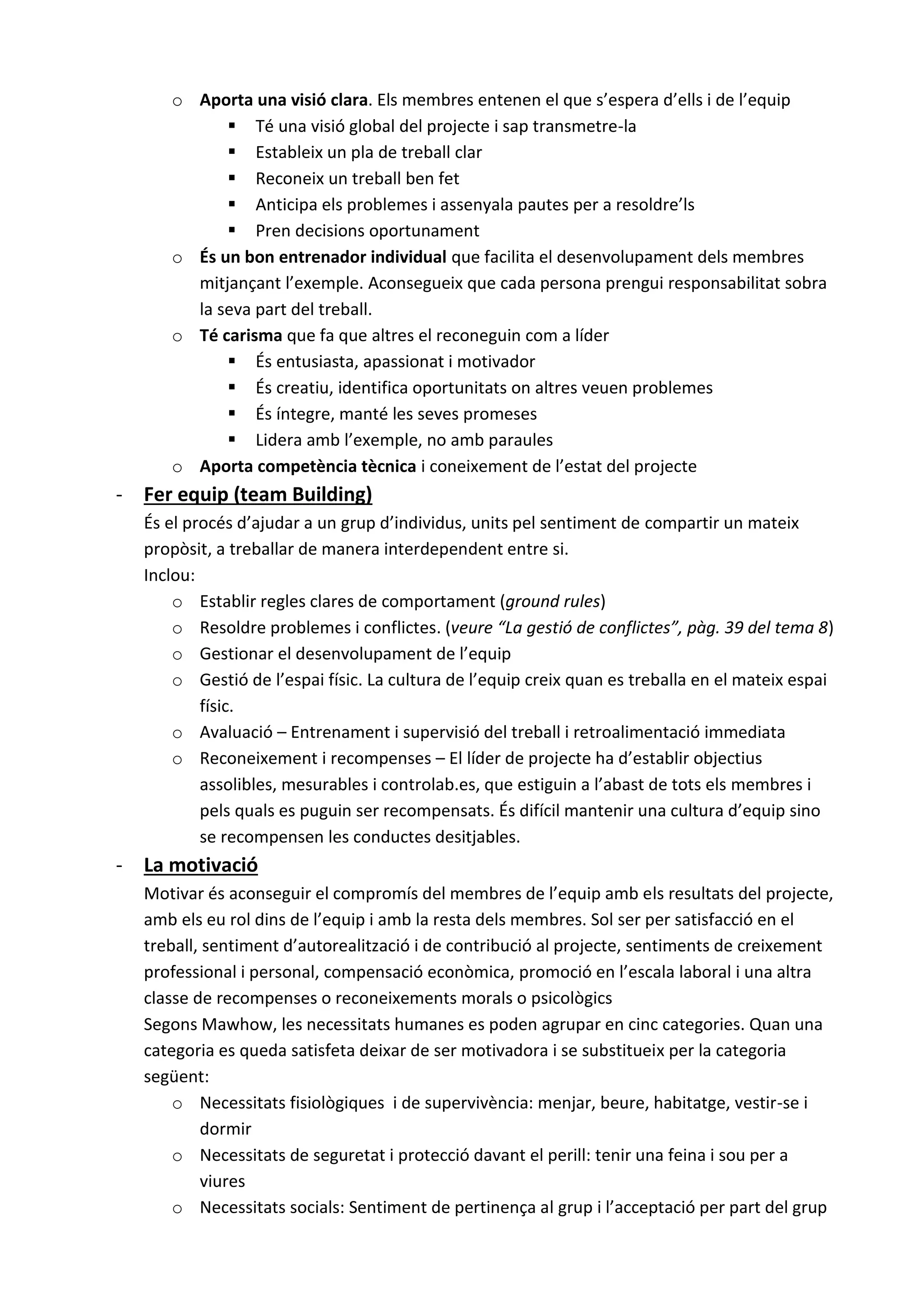 o Aporta una visió clara. Els membres entenen el que s’espera d’ells i de l’equip
 Té una visió global del projecte i sap transmetre-la
 Estableix un pla de treball clar
 Reconeix un treball ben fet
 Anticipa els problemes i assenyala pautes per a resoldre’ls
 Pren decisions oportunament
o És un bon entrenador individual que facilita el desenvolupament dels membres
mitjançant l’exemple. Aconsegueix que cada persona prengui responsabilitat sobra
la seva part del treball.
o Té carisma que fa que altres el reconeguin com a líder
 És entusiasta, apassionat i motivador
 És creatiu, identifica oportunitats on altres veuen problemes
 És íntegre, manté les seves promeses
 Lidera amb l’exemple, no amb paraules
o Aporta competència tècnica i coneixement de l’estat del projecte
- Fer equip (team Building)
És el procés d’ajudar a un grup d’individus, units pel sentiment de compartir un mateix
propòsit, a treballar de manera interdependent entre si.
Inclou:
o Establir regles clares de comportament (ground rules)
o Resoldre problemes i conflictes. (veure “La gestió de conflictes”, pàg. 39 del tema 8)
o Gestionar el desenvolupament de l’equip
o Gestió de l’espai físic. La cultura de l’equip creix quan es treballa en el mateix espai
físic.
o Avaluació – Entrenament i supervisió del treball i retroalimentació immediata
o Reconeixement i recompenses – El líder de projecte ha d’establir objectius
assolibles, mesurables i controlab.es, que estiguin a l’abast de tots els membres i
pels quals es puguin ser recompensats. És difícil mantenir una cultura d’equip sino
se recompensen les conductes desitjables.
- La motivació
Motivar és aconseguir el compromís del membres de l’equip amb els resultats del projecte,
amb els eu rol dins de l’equip i amb la resta dels membres. Sol ser per satisfacció en el
treball, sentiment d’autorealització i de contribució al projecte, sentiments de creixement
professional i personal, compensació econòmica, promoció en l’escala laboral i una altra
classe de recompenses o reconeixements morals o psicològics
Segons Mawhow, les necessitats humanes es poden agrupar en cinc categories. Quan una
categoria es queda satisfeta deixar de ser motivadora i se substitueix per la categoria
següent:
o Necessitats fisiològiques i de supervivència: menjar, beure, habitatge, vestir-se i
dormir
o Necessitats de seguretat i protecció davant el perill: tenir una feina i sou per a
viures
o Necessitats socials: Sentiment de pertinença al grup i l’acceptació per part del grup
 