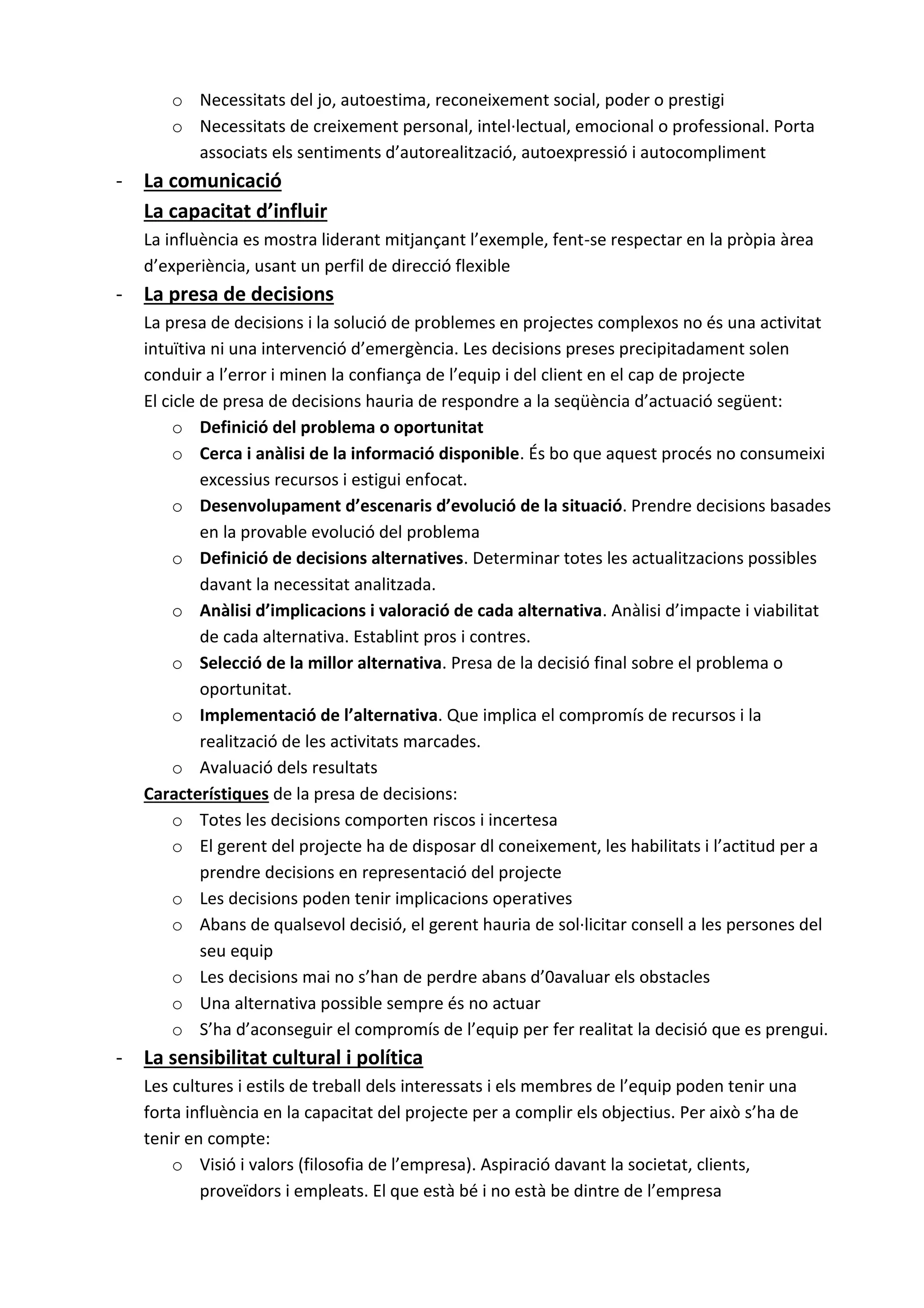 o Necessitats del jo, autoestima, reconeixement social, poder o prestigi
o Necessitats de creixement personal, intel·lectual, emocional o professional. Porta
associats els sentiments d’autorealització, autoexpressió i autocompliment
- La comunicació
La capacitat d’influir
La influència es mostra liderant mitjançant l’exemple, fent-se respectar en la pròpia àrea
d’experiència, usant un perfil de direcció flexible
- La presa de decisions
La presa de decisions i la solució de problemes en projectes complexos no és una activitat
intuïtiva ni una intervenció d’emergència. Les decisions preses precipitadament solen
conduir a l’error i minen la confiança de l’equip i del client en el cap de projecte
El cicle de presa de decisions hauria de respondre a la seqüència d’actuació següent:
o Definició del problema o oportunitat
o Cerca i anàlisi de la informació disponible. És bo que aquest procés no consumeixi
excessius recursos i estigui enfocat.
o Desenvolupament d’escenaris d’evolució de la situació. Prendre decisions basades
en la provable evolució del problema
o Definició de decisions alternatives. Determinar totes les actualitzacions possibles
davant la necessitat analitzada.
o Anàlisi d’implicacions i valoració de cada alternativa. Anàlisi d’impacte i viabilitat
de cada alternativa. Establint pros i contres.
o Selecció de la millor alternativa. Presa de la decisió final sobre el problema o
oportunitat.
o Implementació de l’alternativa. Que implica el compromís de recursos i la
realització de les activitats marcades.
o Avaluació dels resultats
Característiques de la presa de decisions:
o Totes les decisions comporten riscos i incertesa
o El gerent del projecte ha de disposar dl coneixement, les habilitats i l’actitud per a
prendre decisions en representació del projecte
o Les decisions poden tenir implicacions operatives
o Abans de qualsevol decisió, el gerent hauria de sol·licitar consell a les persones del
seu equip
o Les decisions mai no s’han de perdre abans d’0avaluar els obstacles
o Una alternativa possible sempre és no actuar
o S’ha d’aconseguir el compromís de l’equip per fer realitat la decisió que es prengui.
- La sensibilitat cultural i política
Les cultures i estils de treball dels interessats i els membres de l’equip poden tenir una
forta influència en la capacitat del projecte per a complir els objectius. Per això s’ha de
tenir en compte:
o Visió i valors (filosofia de l’empresa). Aspiració davant la societat, clients,
proveïdors i empleats. El que està bé i no està be dintre de l’empresa
 