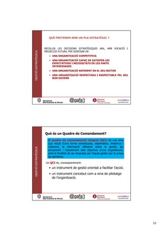 QUÈ PRETENEM AMB UN PLA ESTRATÈGIC ?


                     RECOLLIR LES DECISIONS ESTRATÈGIQUES ARA, AMB VOCACIÓ I
GESTIÓ ESTRATÈGICA




                     PROJECCIÓ FUTURA, PER DISPOSAR DE:
                        • UNA ORGANITZACIÓ COMPETITIVA
                        • UNA ORGANITZACIÓ CAPAÇ DE SATISFER LES
                          EXPECTATIVES I NECESSITATS DE LES PARTS
                          INTERESSADES
                        • UNA ORGANITZACIÓ REFERENT EN EL SEU SECTOR
                        • UNA ORGANITZACIÓ RESPECTADA I RESPECTABLE PEL SEU
                          BON GOVERN




                     Què és un Quadre de Comandament?
                       El quadre de comandament integral (QCI) és una eina
                       que recull d’una forma sintetitzada, sistemàtica, dinàmica i
                       coherent, la informació rellevant sobre la gestió, les
GESTIÓ ESTRATÈGICA




                       actuacions i l’assoliment dels objectius d’una organització,
                       amb la finalitat de ser emprada per l’equip gestor per la presa
                       de decisions.

                      Un QCI és, conseqüentment:
                        • un instrument de gestió orientat a facilitar l’acció.
                        • un instrument concebut com a eina de pilotatge
                          de l’organització.




                                                                                         10
 
