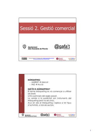 Sessió 2. Gestió comercial




                   This obra by Assertis, S.L. is licensed under a Creative Commons Reconocimiento-
                                  NoComercial-SinObraDerivada 3.0 Unported License




                   MÀRQUETING:
                    - MARKET   Mercat
                    - ING   Acció
GESTIÓ COMERCIAL




                   QUÈ ÉS EL MÀRQUETING?
                   El terme Màrqueting es va començar a utilitzar
                   als Estats
                   Units a principis del segle passat.
                   La venda o la publicitat son instruments del
                   Màrqueting però no els únics.
                   Avui en dia el Màrqueting s’aplica a tot tipus
                   d’activitats, a tots els sectors.




                                                                                                      1
 