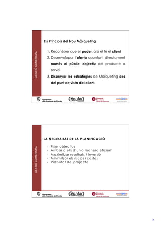 Els Principis del Nou Màrqueting


                     1. Reconèixer que el poder, ara el te el client
GESTIÓ COMERCIAL




                     2. Desenvolupar l’oferta apuntant directament
                         només al públic objectiu del producte o
                         servei.
                     3. Dissenyar les estratègies de Màrqueting des
                         del punt de vista del client.




                   LA N EC ESSITA T D E LA PLA N IFIC A C IÓ

                     -   Fixa r o b jec tius
GESTIÓ COMERCIAL




                     -   A rrib a r a ells d ’una m a ne ra e ficie nt
                     -   M a xim itza r re sulta ts / inversió
                     -   M inim itza r els risc o s i c o sto s
                     -   V ia b ilita t d e l p ro je c te




                                                                         2
 