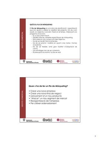 QUÈ ÉS EL PLA DE MÀRQUETING

                   El Pla de Màrqueting es una eina de planificació i organització
                   que ens ajuda a validar la viabilitat del projecte. Ens diu com
                   assolir uns objectius concrets i fixats en el temps, mitjançant uns
GESTIÓ COMERCIAL




                   programa d’accions.
                      - Es un document escrit.
                      - Detalla totes les variables especifiques de màrqueting.
                      - Està adreçat a la consecució dels objectius.
                      - Ha de ser senzill i fàcil d’entendre.
                      - Ha de ser pràctic i realista en quant a les metes i formes
                        d’assolir-les.
                      - Ha de ser flexible, amb gran facilitat d’adaptació als
                        canvis.
                      - Les estratègies han de ser coherents.
                      - El pressupost econòmic ha de ser real.




                   Quan s’ha de fer un Pla de Màrqueting?

                   • Crear una nova empresa
GESTIÓ COMERCIAL




                   • Crear una nova línia de negoci
                   • Llançament d’un nou producte
                   • “Atacar” un nou segment de mercat
                   • Reorganització de l’empresa
                   • Per créixer ordenadament




                                                                                         3
 