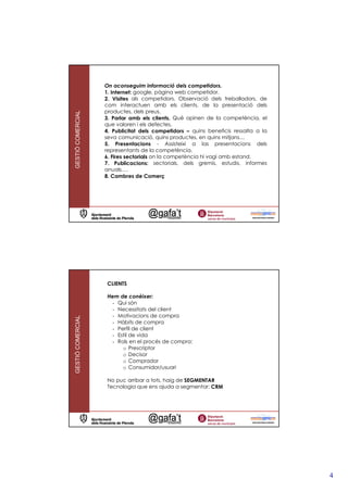 On aconseguim informació dels competidors.
                   1. Internet: google, pàgina web competidor.
                   2. Visites als competidors. Observació dels treballadors, de
                   com interactuen amb els clients, de la presentació dels
                   productes, dels preus.
GESTIÓ COMERCIAL




                   3. Parlar amb els clients. Què opinen de la competència, el
                   que valoren i els defectes.
                   4. Publicitat dels competidors – quins beneficis ressalta a la
                   seva comunicació, quins productes, en quins mitjans…
                   5. Presentacions - Assisteixi a las presentacions dels
                   representants de la competència.
                   6. Fires sectorials on la competència hi vagi amb estand.
                   7. Publicacions: sectorials, dels gremis, estudis, informes
                   anuals….
                   8. Cambres de Comerç




                    CLIENTS

                    Hem de conèixer:
                      - Qui són
                      - Necessitats del client
                      - Motivacions de compra
GESTIÓ COMERCIAL




                      - Hàbits de compra
                      - Perfil de client
                      - Estil de vida
                      - Rols en el procés de compra:
                          o Prescriptor
                          o Decisor
                          o Comprador
                          o Consumidor/usuari

                    No puc arribar a tots, haig de SEGMENTAR
                    Tecnologia que ens ajuda a segmentar: CRM




                                                                                    4
 