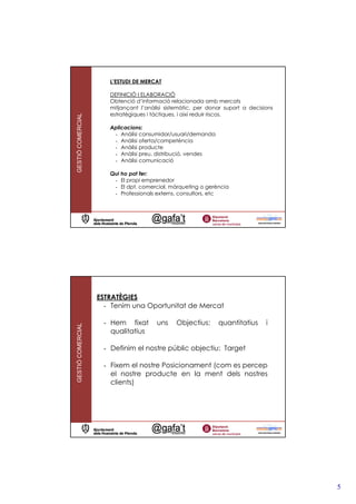 L’ESTUDI DE MERCAT

                      DEFINICIÓ I ELABORACIÓ
                      Obtenció d’informació relacionada amb mercats
                      mitjançant l’anàlisi sistemàtic, per donar suport a decisions
                      estratègiques i tàctiques, i així reduir riscos.
GESTIÓ COMERCIAL




                      Aplicacions:
                       - Anàlisi consumidor/usuari/demanda
                       - Anàlisi oferta/competència
                       - Anàlisi producte
                       - Anàlisi preu, distribució, vendes
                       - Anàlisi comunicació

                      Qui ho pot fer:
                       - El propi emprenedor
                       - El dpt. comercial, màrqueting o gerència
                       - Professionals externs, consultors, etc




                   ESTRATÈGIES
                     - Tenim una Oportunitat de Mercat

                    - Hem fixat        uns    Objectius:      quantitatius      i
GESTIÓ COMERCIAL




                      qualitatius

                    - Definim el nostre públic objectiu: Target

                    - Fixem el nostre Posicionament (com es percep
                      el nostre producte en la ment dels nostres
                      clients)




                                                                                      5
 