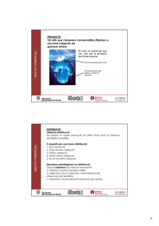 PRODUCTE
                   Tot allò que l’empresa comercialitza (fabriqui o
                   no) amb l’objectiu de
                   guanyar diners.
GESTIÓ COMERCIAL




                   DISTRIBUCIÓ
                   Objectiu Distribució:
                   fer arribar el nostre producte al client final amb la màxima
                   rendibilitat possible

                   5 requisits per una bona distribució:
GESTIÓ COMERCIAL




                   1. Bon producte
                   2. Amb el preu adequat
                   3. Al lloc adequat
                   4. Amb l’estoc adequat
                   5. En el moment adequat

                   Decisions estratègiques en distribució
                   Quina cobertura de mercat necessito?
                   a. Massiva: quants mes llocs millor
                   b. Selectiva: se on trobar-los, molt important la
                   influencia del detallista
                   c. Exclusiva: nomes determinats punts de venda




                                                                                  6
 