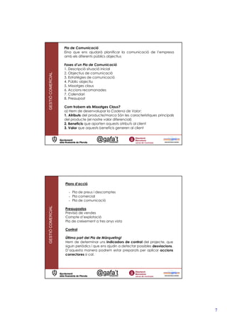 Pla de Comunicació
                   Eina que ens ajudarà planificar la comunicació de l’empresa
                   amb els diferents públics objectius

                   Fases d’un Pla de Comunicació
                   1. Descripció situació inicial
                   2. Objectius de comunicació
GESTIÓ COMERCIAL




                   3. Estratègies de comunicació
                   4. Públic objectiu
                   5. Missatges claus
                   6. Accions recomanades
                   7. Calendari
                   8. Pressupost

                   Com trobem els Missatges Claus?
                   a) Hem de desenvolupar la Cadena de Valor:
                   1. Atributs del producte/marca Són les característiques principals
                   del producte (el nostre valor diferencial)
                   2. Beneficis que aporten aquests atributs al client
                   3. Valor que aquests beneficis generen al client




                   Plans d’acció

                     - Pla de preus i descomptes
                     - Pla comercial
                     - Pla de comunicació
GESTIÓ COMERCIAL




                   Pressupostos
                   Previsió de vendes
                   Compte d’explotació
                   Pla de creixement a tres anys vista

                   Control

                   Última part del Pla de Màrqueting!
                   Hem de determinar uns indicadors de control del projecte, que
                   siguin periòdics i que ens ajudin a detectar possibles desviacions.
                   D’aquesta manera podrem estar preparats per aplicar accions
                   correctores si cal.




                                                                                         7
 