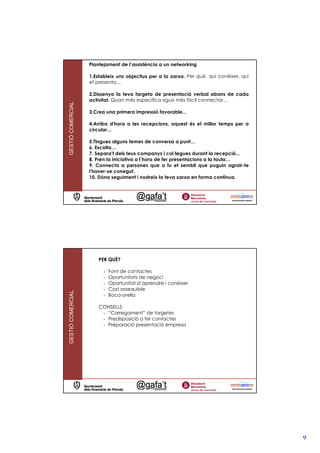 Plantejament de l’assistència a un networking

                   1.Estableix uns objectius per a la xarxa. Per què, qui conèixer, qui
                   et presenta…

                   2.Dissenya la teva targeta de presentació verbal abans de cada
                   activitat. Quan més específica siguis més fàcil connectar…
GESTIÓ COMERCIAL




                   3.Crea una primera impressió favorable...

                   4.Arriba d'hora a les recepcions, aquest és el millor temps per a
                   circular…

                   5.Tingues alguns temes de conversa a punt…
                   6. Escolta…
                   7. Separa't dels teus companys i col—legues durant la recepció...
                   8. Pren la iniciativa a l’hora de fer presentacions a la taula…
                   9. Connecta a persones que a tu et sembli que puguin agrair-te
                   l'haver-se conegut.
                   10. Dóna seguiment i nodreix la teva xarxa en forma contínua.




                       PER QUÈ?

                         -   Font de contactes
                         -   Oportunitats de negoci
                         -   Oportunitat d’aprendre i conèixer
                         -   Cost assequible
GESTIÓ COMERCIAL




                         -   Boca-orella

                       CONSELLS
                        - “Carregament” de targetes
                        - Predisposició a fer contactes
                        - Preparació presentació empresa




                                                                                          9
 