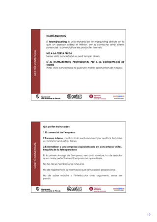 TELEMÀRQUETING

                     El telemàrqueting és una manera de fer màrqueting directe en la
                     que un assessor utilitza el telèfon per a contactar amb clients
                     potencials i comercialitzar els productes i serveis.
GESTIÓ COMERCIAL




                     NO A LA PORTA FREDA
                     Sense visita concertada es perd temps i diners.

                     SÍ AL TELEMARKETING PROFESSIONAL PER A LA CONCERTACIÓ DE
                     VISITES
                     Amb visita concertada es guanyen moltes oportunitats de negoci.




                   Qui pot fer les trucades:

                   1.El comercial de l’empresa.

                   2.Persona interna, contractada exclusivament per realitzar trucades
                   o combinat amb altres feines.
GESTIÓ COMERCIAL




                   3.Externalitzar a una empresa especialitzada en concertació visites.
                   Requisits de la Teleoperadora

                   És la primera imatge de l’empresa: veu amb somriure, ha de semblar
                   que coneix perfectament l’empresa i el que ofereix.

                   No ha de ser/semblar una màquina.

                   Ha de registrar tota la informació que la trucada li proporciona

                   Ha de saber rebatre a l’interlocutor amb arguments, sense ser
                   pesats.




                                                                                          10
 