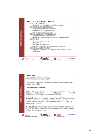 PREPARACIÓ DE LA VISITA COMERCIAL
                       - A QUI VAIG A VEURE
                           o Investiga l’empresa però també la persona
                       - NO PRESENTACIÓ DE L’EMPRESA
                           o “No tardo ni 5 minuts”= Defensa
                           o Millor 1 full de perquè nosaltres
GESTIÓ COMERCIAL




                           o Portar presentació impresa.
                       - NO FER UN POWER POINT ESTÀNDARD
                           o Adaptar al client, personalitzar
                           o Exemples i avantatges que tinguin a veure amb ell
                       - PREGUNTAR
                           o Convida a que et preguntin
                           o Pregunta tu
                           o No parlar tota l’estona
                           o Obtenir informació per oferir el que necessita
                       - POSAR-SE AL LLOC DEL CLIENT
                           o Objectiu : convenç-se'l de que solucionem els seus
                             problemes.




                   PÀGINA WEB
                   “Si no estàs a Internet, no existeixes”
                   “Internet ens uneix, ens connecta”

                   “El 57,5% de las empreses con Internet disposen de una pàgina web”.
                   (estudio red.es 2009)
GESTIÓ COMERCIAL




                   Conceptes bàsics d’Internet

                   1.URL: qualsevol adreça a Internet, accessible              via    HTML
                   (http://www.empresa.com),            FTP(ftp://etc.),             E-mail
                   (usuari@maquina.domini) o qualsevol altre protocol.

                   2. Domini: origen a la paraula anglesa “domain”. Fa referència a
                   l’entorn en el que està situada una determina màquina (ordinador).
                   Format: nombre empresa + indicador Indicadors: .ES -.COM -.ORG -
                   .GOV -. CAT -.TV -.EDU

                   3. Adreça IP: és “el número de telèfon” que identifica la nostra posició
                   dins de les xarxes informàtiques per poder rebre, enviar pàgines,
                   correus, etc. IP : 195.178.45.56




                                                                                              11
 