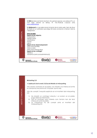4. DNS:Servidors de Domini de Nom. Ens permet associar una adreça IP a un
                   nom lògic (domini en lletres). IP: 195.178.45.56 s’associa amb
                   www.midominio.es

                   5. Allotjament:un cop seleccionat el domini de la nostra web, hem de situar
                   els fitxers en un ordinador que estigui 24 hores connectat a Internet. Això és
                   l’allotjament.
GESTIÓ COMERCIAL




                   TIPUS DE WEBS
                   Segons el seu objectiu:
                   •Corporativa
                   •Botiga online
                   •Informativa
                   •Portal
                   •Blocs
                   Segons el seu desenvolupament:
                   •Feta amb plantilles
                   •Feta a mida
                   •Feta amb software lliure
                   Segons el seu contingut:
                   •Estàtica
                   •Dinàmica (amb autoadministració)




                   M à rketing 2.0

                   •L’ap licació de la w eb 2.0/Social M edia a l m à rqueting

                   •Ha d'estar c entrad a en el públic i ha d'existir una interac ció entre
                   la c am panya de prom oció i el públic que la rep .
GESTIÓ COMERCIAL




                   •Ha d e c om plir 3 requisits explic ats en el m anifest d el m àrqueting
                   2.0:

                     1)   Ha d'existir un conting ut atrac tiu i un entorn on el públic
                          pug ui rebre la inform ació.
                     2)   Ta nt el conting ut que s'ofereix com l'entorn han de tenir
                          interac ció am b el públic .
                     3)   La c am pa nya ha d e c om plir am b el m anifest d el
                          m àrqueting 2.0.




                                                                                                    12
 