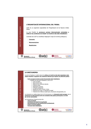 L’ORGANITZACIÓ INTERNACIONAL DEL TREBAL
GESTIÓ DE LES PERSONES



                            L’OIT és un organisme especialitzat de l’Organització de les Nacions Unides
                            (ONU)

                            La seva finalitat és promoure accions internacionals orientades a
                            millorar les condicions de treball i el nivell de vida dels treballadors

                            L’activitat de la OIT es manifesta mitjançant 3 tipus de normes jurídiques:Ç

                               - Convenis

                               - Recomanacions

                               -   Resolucions




                         LA UNIÓ EUROPEA
                         Una de les finalitats en matèria laboral és millorar el nivell de vida dels treballadors dels
                         estats membres i equiparar les condicions laborals que imperen als diferents països

                           - Carta europea de drets socials fonamentals dels treballadors
                               o Estableix els drets dels treballadors a tota la UE:
GESTIÓ DE LES PERSONES




                                       Lliure circulació
                                       Remuneració justa
                                       Millora de les condicions laborals
                                       Protecció social
                                       Negociació col—lectiva
                                       Formació professional
                                       Igualtat de tracte a homes i dones
                                       Protecció de la salut i la seguretat al treball
                                       Protecció de la infància, la gent gran, les persones discapacitades, etc.

                         Les actuacions en matèria laboral de la UE s’emmarquen en la dimensió social europea, sota el
                         principi de no-discriminació entre els ciutadans dels països pertanyents a la Unió
                         per raó de nacionalitat.

                         Les conseqüències d’aquest principi són:
                            - Lliure circulació
                            - Condicions de treball harmonitzades
                            - Reconeixement de les qualificacions professionals
                            - Accés a la funció pública
                            - Formació dels treballadors




                                                                                                                         4
 