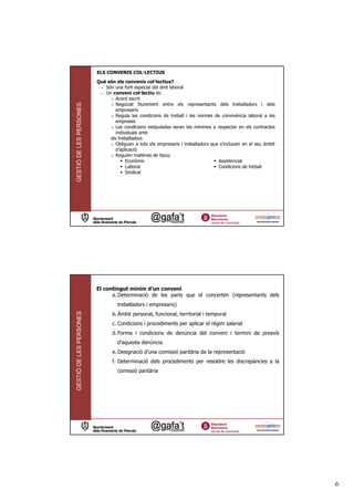 ELS CONVENIS COL—LECTIUS
                         Què són els convenis col—lectius?
                          - Són una font especial del dret laboral
                          - Un conveni col—lectiu és:
                              o Acord escrit
                              o Negociat lliurement entre els representants dels treballadors i dels
GESTIÓ DE LES PERSONES




                                 empresaris
                              o Regula les condicions de treball i les normes de convivència laboral a les
                                 empreses
                              o Les condicions estipulades seran les mínimes a respectar en els contractes
                                 individuals amb
                              els treballadors
                              o Obliguen a tots els empresaris i treballadors que s’inclouen en el seu àmbit
                                 d’aplicació
                              o Regulen matèries de tipus:
                                      Econòmic                                   Assistencial
                                      Laboral                                    Condicions de treball
                                      Sindical




                         El contingut mínim d’un conveni
                               a. Determinació de les parts que el concerten (representants dels
                                  treballadors i empresaris)
GESTIÓ DE LES PERSONES




                                b. Àmbit personal, funcional, territorial i temporal
                                c. Condicions i procediments per aplicar el règim salarial
                                d. Forma i condicions de denúncia del conveni i termini de preavís
                                  d’aquesta denúncia
                                e. Designació d’una comissió paritària de la representació
                                f. Determinació dels procediments per resoldre les discrepàncies a la
                                  comissió paritària




                                                                                                               6
 