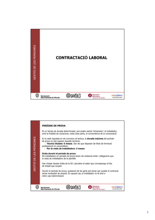 GESTIÓ DE LES PERSONES




                                        CONTRACTACIÓ LABORAL




                         PERÍODE DE PROVA

                         És un temps de durada determinada, que poden pactar l’empresari i el treballador,
                         amb la finalitat de comprovar, totes dues parts, la conveniència de la contractació
GESTIÓ DE LES PERSONES




                         Si no està regulada en els convenis col—lectius, la durada màxima del període
                         de prova no pot superar aquests terminis:
                            - Tècnics titulats: 6 mesos. Són els que disposen de títols de formació
                         professional i/o universitària
                            - Per la resta de treballadors: 2 mesos

                         Drets durant el període de prova
                         Els treballadors en període de prova tenen els mateixos drets i obligacions que
                         la resta de treballadors de la plantilla

                         Han d’estar donats d’alta de la SS i percebre el salari que correspongui al lloc
                         de treball que ocupen

                         Durant el període de prova, qualsevol de les parts pot donar per acabat el contracte
                         sense necessitat de preavís. En aquest cas, el treballador no té dret a
                         rebre cap indemnització




                                                                                                                7
 