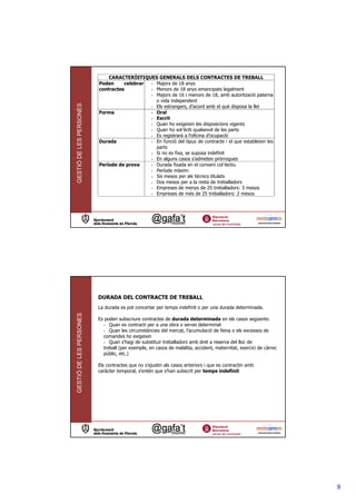 CARACTERÍSTIQUES GENERALS DELS CONTRACTES DE TREBALL
                         Poden     celebrar - Majors de 18 anys
                         contractes         - Menors de 18 anys emancipats legalment
                                            - Majors de 16 i menors de 18, amb autorització paterna
                                              o vida independent
GESTIÓ DE LES PERSONES



                                            - Els estrangers, d’acord amb el què disposa la llei
                         Forma              - Oral
                                            - Escrit
                                            - Quan ho exigeixin les disposicions vigents
                                            - Quan ho sol—liciti qualsevol de les parts
                                            - Es registrarà a l’oficina d’ocupació
                         Durada             - En funció del tipus de contracte i el que estableixin les
                                              parts
                                            - Si no es fixa, se suposa indefinit
                                            - En alguns casos s’admeten pròrrogues
                         Període de prova   - Durada fixada en el conveni col—lectiu
                                            - Període màxim:
                                            - Sis mesos per als tècnics titulats
                                            - Dos mesos per a la resta de treballadors
                                            - Empreses de menys de 25 treballadors: 3 mesos
                                            - Empreses de més de 25 treballadors: 2 mesos




                         DURADA DEL CONTRACTE DE TREBALL
                         La durada es pot concertar per temps indefinit o per una durada determinada.
GESTIÓ DE LES PERSONES




                         Es poden subscriure contractes de durada determinada en els casos següents:
                           - Quan es contracti per a una obra o servei determinat
                           - Quan les circumstàncies del mercat, l’acumulació de feina o els excessos de
                           comandes ho exigeixin
                           - Quan s’hagi de substituir treballadors amb dret a reserva del lloc de
                           treball (per exemple, en casos de malaltia, accident, maternitat, exercici de càrrec
                           públic, etc.)

                         Els contractes que no s’ajustin als casos anteriors i que es contractin amb
                         caràcter temporal, s’entén que s’han subscrit per temps indefinit




                                                                                                                  8
 