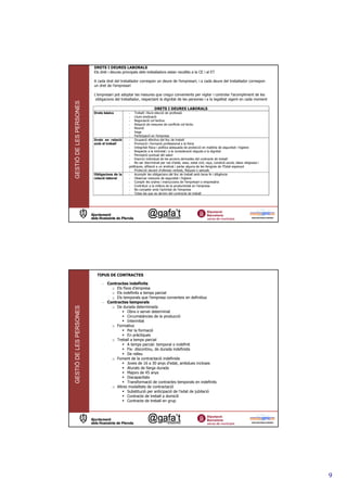 DRETS I DEURES LABORALS
                         Els dret i deures principals dels treballadors estan recollits a la CE i al ET

                         A cada dret del treballador correspon un deure de l’empresari, i a cada deure del treballador correspon
                         un dret de l’empresari

                         L’empresari pot adoptar les mesures que cregui convenients per vigilar i controlar l’acompliment de les
                          obligacions del treballador, respectant la dignitat de les persones i a la legalitat vigent en cada moment
GESTIÓ DE LES PERSONES




                                                                 DRETS I DEURES LABORALS
                         Drets bàsics          - Treball i lliure elecció de professió
                                               - Lliure sindicació
                                               - Negociació col—lectiva
                                               - Adopció de mesures de conflicte col—lectiu
                                               - Reunió
                                               - Vaga
                                               - Participació en l’empresa
                         Drets en relació      - Ocupació efectiva del lloc de treball
                         amb el treball        - Promoció i formació professional a la feina
                                               - Integritat física i política adequada de protecció en matèria de seguretat i higiene
                                               - Respecte a la intimitat i a la consideració deguda a la dignitat
                                               - Percepció puntual del salari
                                               - Exercici individual de les accions derivades del contracte de treball
                                               - No ser discriminat per raó d’edat, sexe, estat civil, raça, condició social, idees religioses i
                                               polítiques, afiliació a un sindicat i parlar alguna de les llengües de l’Estat espanyol
                                               - Protecció davant d’ofenses verbals, físiques o sexuals
                         Obligacions de la     - Acomplir les obligacions del lloc de treball amb bona fe i diligència
                         relació laboral       - Observar mesures de seguretat i higiene
                                               - Complir les ordres i instruccions de l’empresari o empresària
                                               - Contribuir a la millora de la productivitat en l’empresa
                                               - No competir amb l’activitat de l’empresa
                                               - Totes les que es derivin del contracte de treball




                          TIPUS DE CONTRACTES

                              - Contractes indefinits
                                  o Els fixos d’empresa
                                  o Els indefinits a temps parcial
                                  o Els temporals que l’empresa converteix en definitius
                              - Contractes temporals
                                  o De durada determinada
GESTIÓ DE LES PERSONES




                                           Obra o servei determinat
                                           Circumstàncies de la producció
                                           Interinitat
                                  o Formatius
                                           Per la formació
                                           En pràctiques
                                  o Treball a temps parcial
                                           A temps parcial: temporal o indefinit
                                           Fix- discontinu, de durada indefinida
                                           De relleu
                                  o Foment de la contractació indefinida
                                           Joves de 16 a 30 anys d’edat, ambdues incloses
                                           Aturats de llarga durada
                                           Majors de 45 anys
                                           Discapacitats
                                           Transformació de contractes temporals en indefinits
                                  o Altres modalitats de contractació
                                           Substitució per anticipació de l’edat de jubilació
                                           Contracte de treball a domicili
                                           Contracte de treball en grup




                                                                                                                                                   9
 