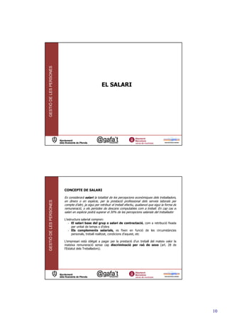 GESTIÓ DE LES PERSONES




                                                      EL SALARI




                         CONCEPTE DE SALARI

                         Es considerarà salari la totalitat de les percepcions econòmiques dels treballadors,
GESTIÓ DE LES PERSONES




                         en diners o en espècie, per la prestació professional dels serveis laborals per
                         compte d’altri, ja sigui per retribuir el treball efectiu, qualsevol que sigui la forma de
                         remuneració, o els períodes de descans computables com a treball. En cap cas el
                         salari en espècie podrà superar el 30% de les percepcions salarials del treballador

                         L’estructura salarial compren:
                            - El salari base del grup o salari de contractació, com a retribució fixada
                               per unitat de temps o d’obra
                            - Els complements salarials, es fixen en funció de les circumstàncies
                               personals, treball realitzat, condicions d’aquest, etc

                         L’empresari està obligat a pagar per la prestació d’un treball del mateix valor la
                         mateixa remuneració sense cap discriminació per raó de sexe (art. 28 de
                         l’Estatut dels Treballadors).




                                                                                                                      10
 