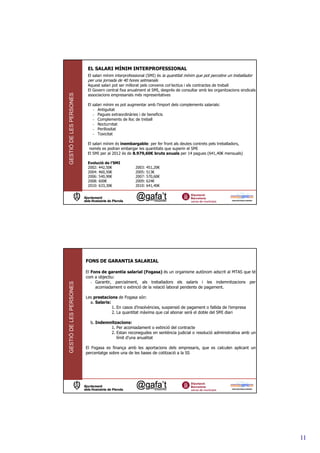 EL SALARI MÍNIM INTERPROFESSIONAL
                          El salari mínim interprofessional (SMI) és la quantitat mínim que pot percebre un treballador
                          per una jornada de 40 hores setmanals
                          Aquest salari pot ser millorat pels convenis col—lectius i els contractes de treball
                          El Govern central fixa anualment el SMI, després de consultar amb les organitzacions sindicals i
GESTIÓ DE LES PERSONES



                          associacions empresarials més representatives

                          El salari mínim es pot augmentar amb l’import dels complements salarials:
                             - Antiguitat
                             - Pagues extraordinàries i de beneficis
                             - Complements de lloc de treball
                             - Nocturnitat
                             - Perillositat
                             - Toxicitat

                          El salari mínim és inembargable: per fer front als deutes contrets pels treballadors,
                           només es podran embargar les quantitats que superin el SMI
                          El SMI per al 2012 és de 8.979,60€ bruts anuals per 14 pagues (641,40€ mensuals)

                          Evolució de l’SMI
                          2002: 442,50€             2003: 451,20€
                          2004: 460,50€             2005: 513€
                          2006: 540,90€             2007: 570,60€
                          2008: 600€                2009: 624€
                          2010: 633,30€             2010: 641,40€




                         FONS DE GARANTIA SALARIAL

                         El Fons de garantia salarial (Fogasa) és un organisme autònom adscrit al MTAS que té
                         com a objectiu:
                            - Garantir, parcialment, als treballadors els salaris i les indemnitzacions per
GESTIÓ DE LES PERSONES




                              acomiadament o extinció de la relació laboral pendents de pagament.

                         Les prestacions de Fogasa són:
                           a. Salaris:
                                       1. En casos d’insolvències, suspensió de pagament o fallida de l’empresa
                                       2. La quantitat màxima que cal abonar serà el doble del SMI diari

                           b. Indemnitzacions:
                                    1. Per acomiadament o extinció del contracte
                                    2. Estan reconegudes en sentència judicial o resolució administrativa amb un
                                       límit d’una anualitat

                         El Fogasa es finança amb les aportacions dels empresaris, que es calculen aplicant un
                         percentatge sobre una de les bases de cotització a la SS




                                                                                                                             11
 