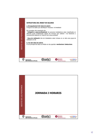 ESTRUCTURA DEL REBUT DE SALARIS

                         a. Encapçalament del rebut de salaris
                         Hi figuren les dades que identifiquen l’empresa i el treballador
GESTIÓ DE LES PERSONES




                         Els conceptes més importants són:
                         - Categoria o grup professional: les persones treballadores estan classificades en
                         diferents grups professionals segons les funcions que realitzen i les titulacions o
                         coneixements adquirits en l’exercici de la seva professió

                         - Grup de cotització: tots els treballadors estan inclosos en un dels onze grups de
                         cotització a la SS

                         b. Cos del rebut de salaris
                         El cos principal del rebut es divideix en dos apartats: meritacions i deduccions
GESTIÓ DE LES PERSONES




                                        JORNADA I HORARIS




                                                                                                               12
 