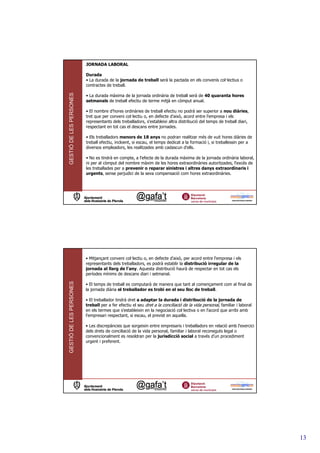 JORNADA LABORAL

                         Durada
                         • La durada de la jornada de treball serà la pactada en els convenis col—lectius o
                         contractes de treball.
GESTIÓ DE LES PERSONES



                         • La durada màxima de la jornada ordinària de treball serà de 40 quaranta hores
                         setmanals de treball efectiu de terme mitjà en còmput anual.

                         • El nombre d'hores ordinàries de treball efectiu no podrà ser superior a nou diàries,
                         tret que per conveni col—lectiu o, en defecte d'això, acord entre l'empresa i els
                         representants dels treballadors, s'estableixi altra distribució del temps de treball diari,
                         respectant en tot cas el descans entre jornades.

                         • Els treballadors menors de 18 anys no podran realitzar més de vuit hores diàries de
                         treball efectiu, incloent, si escau, el temps dedicat a la formació i, si treballessin per a
                         diversos empleadors, les realitzades amb cadascun d'ells.

                         • No es tindrà en compte, a l'efecte de la durada màxima de la jornada ordinària laboral,
                         ni per al còmput del nombre màxim de les hores extraordinàries autoritzades, l'excés de
                         les treballades per a prevenir o reparar sinistres i altres danys extraordinaris i
                         urgents, sense perjudici de la seva compensació com hores extraordinàries.




                         • Mitjançant conveni col—lectiu o, en defecte d'això, per acord entre l'empresa i els
                         representants dels treballadors, es podrà establir la distribució irregular de la
                         jornada al llarg de l'any. Aquesta distribució haurà de respectar en tot cas els
                         períodes mínims de descans diari i setmanal.
GESTIÓ DE LES PERSONES




                         • El temps de treball es computarà de manera que tant al començament com al final de
                         la jornada diària el treballador es trobi en el seu lloc de treball.

                         • El treballador tindrà dret a adaptar la durada i distribució de la jornada de
                         treball per a fer efectiu el seu dret a la conciliació de la vida personal, familiar i laboral
                         en els termes que s'estableixin en la negociació col—lectiva o en l'acord que arribi amb
                         l'empresari respectant, si escau, el previst en aquella.

                         • Les discrepàncies que sorgeixin entre empresaris i treballadors en relació amb l'exercici
                         dels drets de conciliació de la vida personal, familiar i laboral reconeguts legal o
                         convencionalment es resoldran per la jurisdicció social a través d'un procediment
                         urgent i preferent.




                                                                                                                          13
 