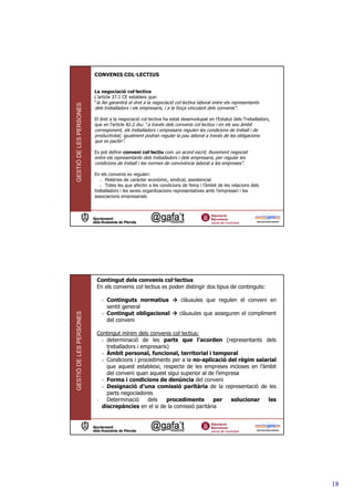 CONVENIS COL—LECTIUS


                         La negociació col—lectiva
                         L’article 37.1 CE estableix que:
                         “la llei garantirà el dret a la negociació col—lectiva laboral entre els representants
GESTIÓ DE LES PERSONES



                         dels treballadors i els empresaris, i a la força vinculant dels convenis”.

                         El dret a la negociació col—lectiva ha estat desenvolupat en l’Estatut dels Treballadors,
                         que en l’article 82.2 diu: “a través dels convenis col—lectius i en els seu àmbit
                         corresponent, els treballadors i empresaris regulen les condicions de treball i de
                         productivitat; igualment podran regular la pau laboral a través de les obligacions
                         que es pactin”.

                         Es pot definir conveni col—lectiu com un acord escrit, lliurement negociat
                         entre els representants dels treballadors i dels empresaris, per regular les
                         condicions de treball i les normes de convivència laboral a les empreses”.

                         En els convenis es regulen:
                            - Matèries de caràcter econòmic, sindical, assistencial
                            - Totes les que afectin a les condicions de feina i l’àmbit de les relacions dels
                         treballadors i les seves organitzacions representatives amb l’empresari i les
                         associacions empresarials




                          Contingut dels convenis col—lectius
                          En els convenis col—lectius es poden distingir dos tipus de continguts:

                            - Continguts normatius                    clàusules que regulen el conveni en
                              sentit general
GESTIÓ DE LES PERSONES




                            - Contingut obligacional                 clàusules que asseguren el compliment
                              del conveni

                          Contingut mínim dels convenis col—lectius:
                            - determinació de les parts que l’acorden (representants dels
                              treballadors i empresaris)
                            - Àmbit personal, funcional, territorial i temporal
                            - Condicions i procediments per a la no-aplicació del règim salarial
                              que aquest estableixi, respecte de les empreses incloses en l’àmbit
                              del conveni quan aquest sigui superior al de l’empresa
                            - Forma i condicions de denúncia del conveni
                            - Designació d’una comissió paritària de la representació de les
                              parts negociadores
                          -   Determinació     dels    procediments       per    solucionar   les
                            discrepàncies en el si de la comissió paritària




                                                                                                                     18
 