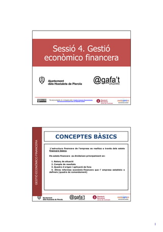 Sessió 4. Gestió
                             econòmico financera



                              This obra by Assertis, S.L. is licensed under a Creative Commons Reconocimiento-
                                             NoComercial-SinObraDerivada 3.0 Unported License




                                         CONCEPTES BÀSICS
GESTIÓ ECONÒMICO FINANCERA




                               L’estructura financera de l’empresa es realitza a través dels estats
                              financers bàsics.

                              Els estats financers es divideixen principalment en:

                                1. Balanç de situació
                                2. Compte de resultats
                                3. Quadre d´origen i aplicació de fons
                                4. Altres informes econòmic-financers que l’ empresa estableix o
                              defineix (quadre de comandament)




                                                                                                                 2




                                                                                                                     1
 
