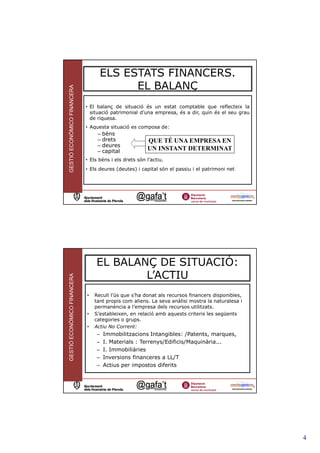 ELS ESTATS FINANCERS.
                                         EL BALANÇ
GESTIÓ ECONÒMICO FINANCERA




                             • El balanç de situació és un estat comptable que reflecteix la
                               situació patrimonial d’una empresa, és a dir, quin és el seu grau
                               de riquesa.
                             • Aquesta situació es composa de:
                                  – béns
                                  – drets               QUE TÉ UNA EMPRESA EN
                                  – deures
                                  – capital             UN INSTANT DETERMINAT
                             • Els béns i els drets són l’actiu.
                             • Els deures (deutes) i capital són el passiu i el patrimoni net




                                                                                                   7




                                 EL BALANÇ DE SITUACIÓ:
                                         L’ACTIU
GESTIÓ ECONÒMICO FINANCERA




                             •   Recull l’ús que s’ha donat als recursos financers disponibles,
                                 tant propis com aliens. La seva anàlisi mostra la naturalesa i
                                 permanència a l’empresa dels recursos utilitzats.
                             •   S’estableixen, en relació amb aquests criteris les següents
                                 categories o grups.
                             •   Actiu No Corrent:
                                  –   Immobilitzacions Intangibles: /Patents, marques,
                                  –   I. Materials : Terrenys/Edificis/Maquinària...
                                  –   I. Immobiliàries
                                  –   Inversions financeres a LL/T
                                  –   Actius per impostos diferits


                                                                                                   8




                                                                                                       4
 