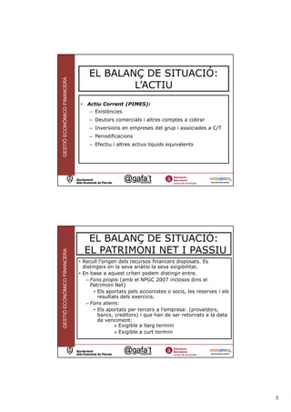 EL BALANÇ DE SITUACIÓ:
GESTIÓ ECONÒMICO FINANCERA



                                         L’ACTIU
                             •   Actiu Corrent (PIMES):
                                 – Existències
                                 – Deutors comercials i altres comptes a cobrar
                                 – Inversions en empreses del grup i associades a C/T
                                 – Periodificacions
                                 – Efectiu i altres actius líquids equivalents




                                                                                                  9




                                  EL BALANÇ DE SITUACIÓ:
                                 EL PATRIMONI NET I PASSIU
GESTIÓ ECONÒMICO FINANCERA




                             • Recull l’origen dels recursos financers disposats. Es
                               distingeix en la seva anàlisi la seva exigibilitat.
                             • En base a aquest criteri podem distingir entre.
                                – Fons propis (amb el NPGC 2007 inclosos dins el
                                  Patrimoni Net)
                                    • Els aportats pels accionistes o socis, les reserves i els
                                      resultats dels exercicis.
                                – Fons aliens:
                                    • Els aportats per tercers a l’empresa: (proveïdors,
                                      bancs, creditors) i que han de ser retornats a la data
                                      de venciment:
                                             » Exigible a llarg termini
                                             » Exigible a curt termini


                                                                                              10




                                                                                                      5
 