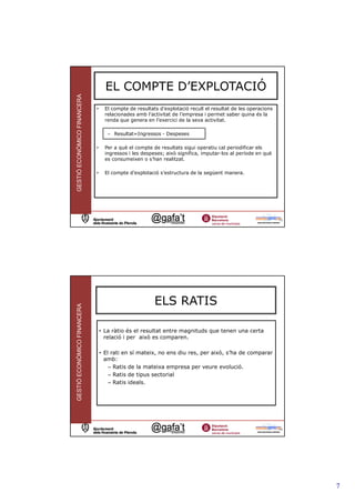 EL COMPTE D’EXPLOTACIÓ
GESTIÓ ECONÒMICO FINANCERA



                             •     El compte de resultats d’explotació recull el resultat de les operacions
                                   relacionades amb l’activitat de l’empresa i permet saber quina és la
                                   renda que genera en l’exercici de la seva activitat.

                                    – Resultat=Ingressos - Despeses

                             •     Per a què el compte de resultats sigui operatiu cal periodificar els
                                   ingressos i les despeses; això significa, imputar-los al període en què
                                   es consumeixen o s’han realitzat.

                             •     El compte d’explotació s’estructura de la següent manera.




                                                                                                              13




                                                        ELS RATIS
GESTIÓ ECONÒMICO FINANCERA




                                 • La ràtio és el resultat entre magnituds que tenen una certa
                                   relació i per això es comparen.

                                 • El rati en sí mateix, no ens diu res, per això, s’ha de comparar
                                   amb:
                                     – Ratis de la mateixa empresa per veure evolució.
                                     – Ratis de tipus sectorial
                                     – Ratis ideals.




                                                                                                              14




                                                                                                                   7
 